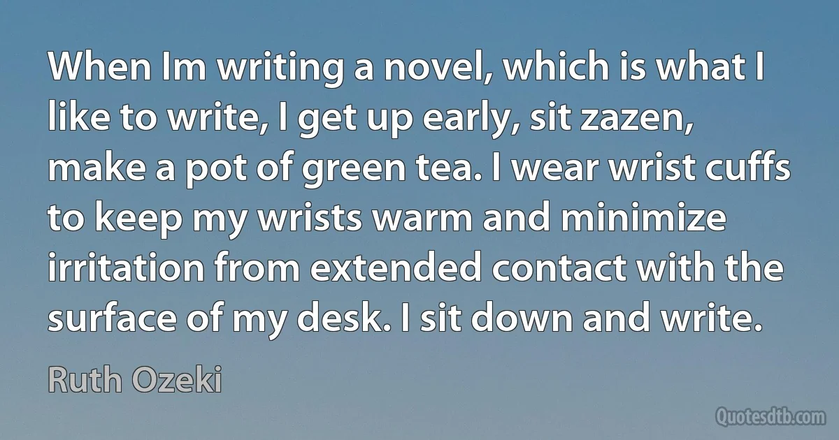 When Im writing a novel, which is what I like to write, I get up early, sit zazen, make a pot of green tea. I wear wrist cuffs to keep my wrists warm and minimize irritation from extended contact with the surface of my desk. I sit down and write. (Ruth Ozeki)