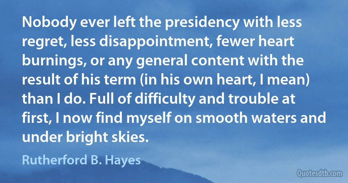 Nobody ever left the presidency with less regret, less disappointment, fewer heart burnings, or any general content with the result of his term (in his own heart, I mean) than I do. Full of difficulty and trouble at first, I now find myself on smooth waters and under bright skies. (Rutherford B. Hayes)