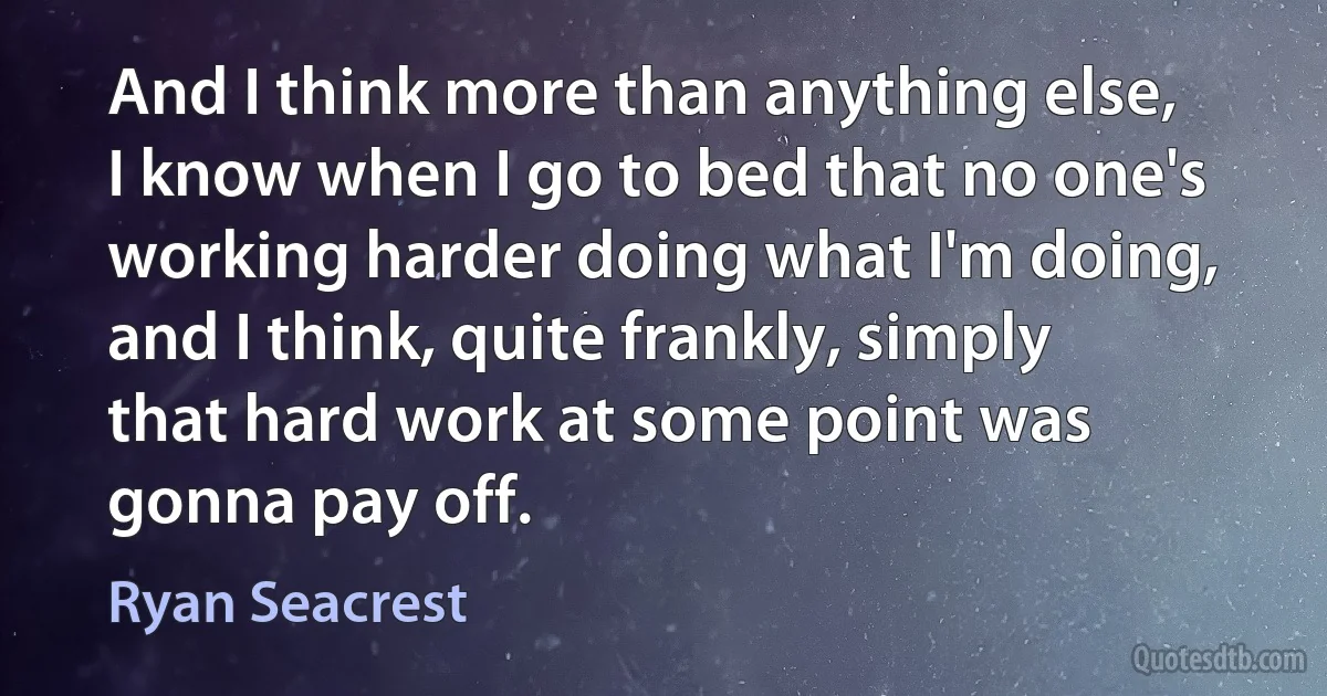 And I think more than anything else, I know when I go to bed that no one's working harder doing what I'm doing, and I think, quite frankly, simply that hard work at some point was gonna pay off. (Ryan Seacrest)