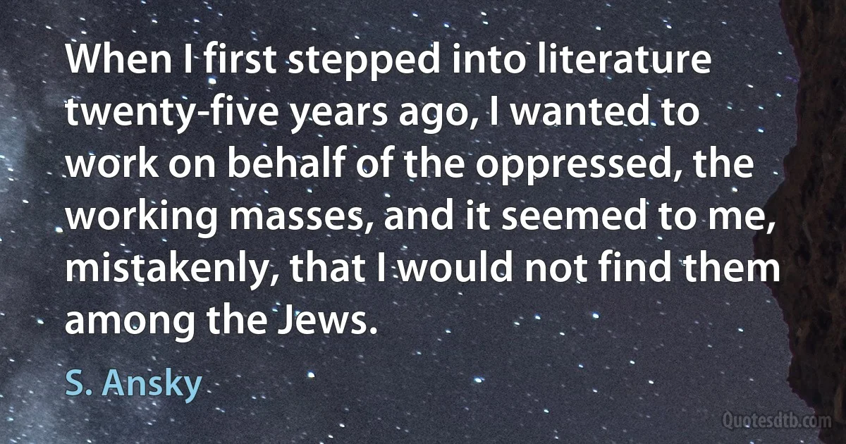 When I first stepped into literature twenty-five years ago, I wanted to work on behalf of the oppressed, the working masses, and it seemed to me, mistakenly, that I would not find them among the Jews. (S. Ansky)