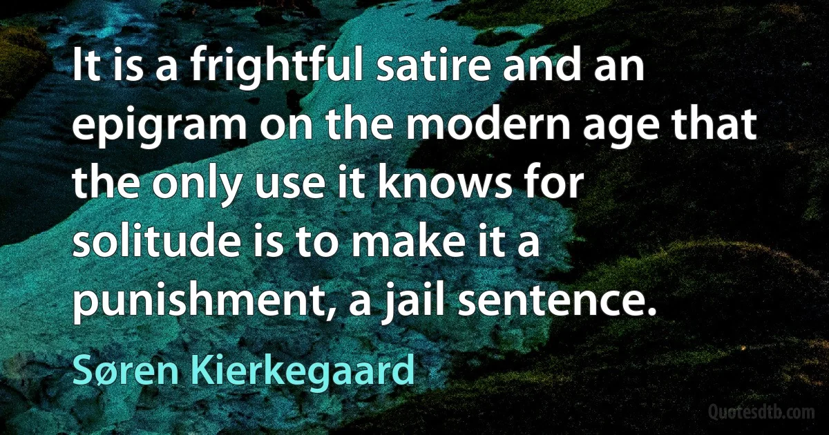 It is a frightful satire and an epigram on the modern age that the only use it knows for solitude is to make it a punishment, a jail sentence. (Søren Kierkegaard)