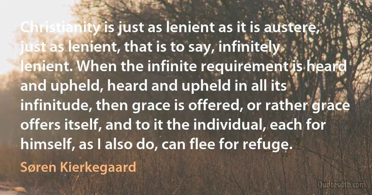 Christianity is just as lenient as it is austere, just as lenient, that is to say, infinitely lenient. When the infinite requirement is heard and upheld, heard and upheld in all its infinitude, then grace is offered, or rather grace offers itself, and to it the individual, each for himself, as I also do, can flee for refuge. (Søren Kierkegaard)