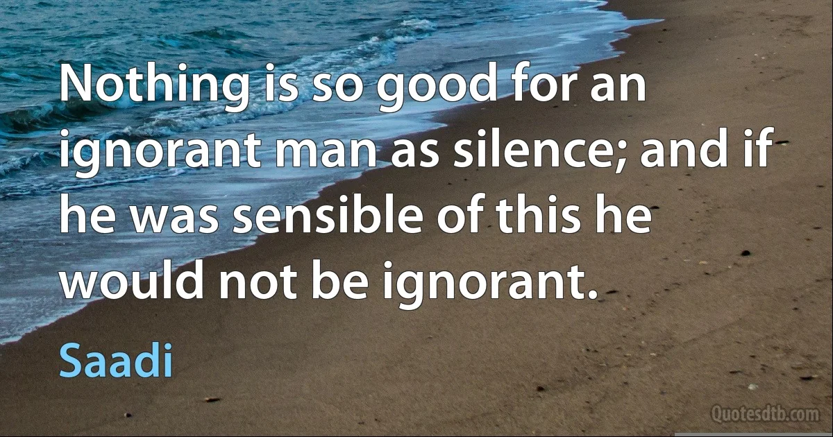 Nothing is so good for an ignorant man as silence; and if he was sensible of this he would not be ignorant. (Saadi)