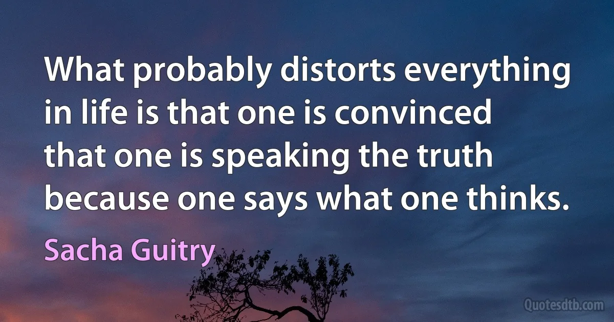 What probably distorts everything in life is that one is convinced that one is speaking the truth because one says what one thinks. (Sacha Guitry)