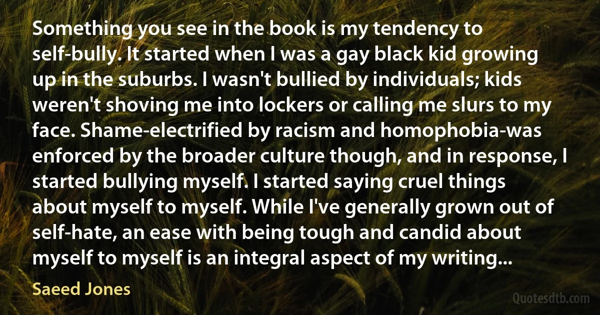 Something you see in the book is my tendency to self-bully. It started when I was a gay black kid growing up in the suburbs. I wasn't bullied by individuals; kids weren't shoving me into lockers or calling me slurs to my face. Shame-electrified by racism and homophobia-was enforced by the broader culture though, and in response, I started bullying myself. I started saying cruel things about myself to myself. While I've generally grown out of self-hate, an ease with being tough and candid about myself to myself is an integral aspect of my writing... (Saeed Jones)