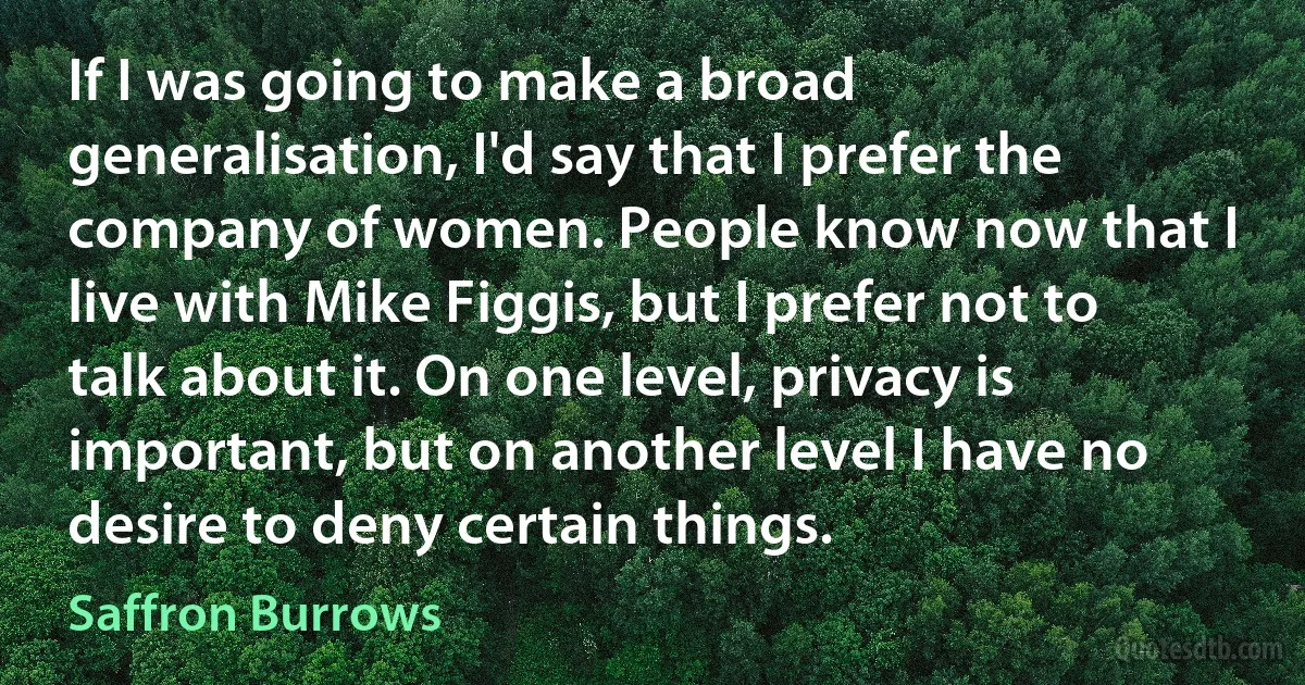 If I was going to make a broad generalisation, I'd say that I prefer the company of women. People know now that I live with Mike Figgis, but I prefer not to talk about it. On one level, privacy is important, but on another level I have no desire to deny certain things. (Saffron Burrows)