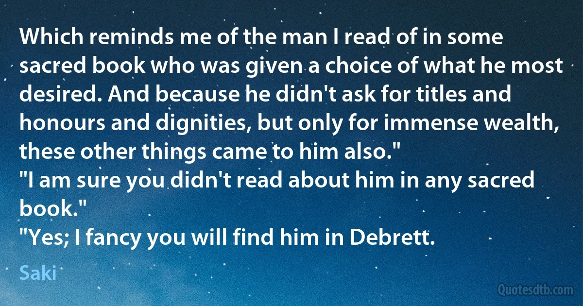 Which reminds me of the man I read of in some sacred book who was given a choice of what he most desired. And because he didn't ask for titles and honours and dignities, but only for immense wealth, these other things came to him also."
"I am sure you didn't read about him in any sacred book."
"Yes; I fancy you will find him in Debrett. (Saki)