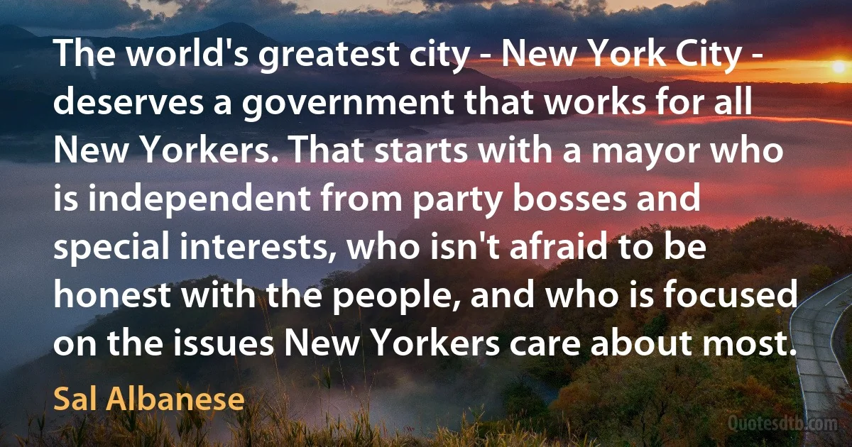 The world's greatest city - New York City - deserves a government that works for all New Yorkers. That starts with a mayor who is independent from party bosses and special interests, who isn't afraid to be honest with the people, and who is focused on the issues New Yorkers care about most. (Sal Albanese)