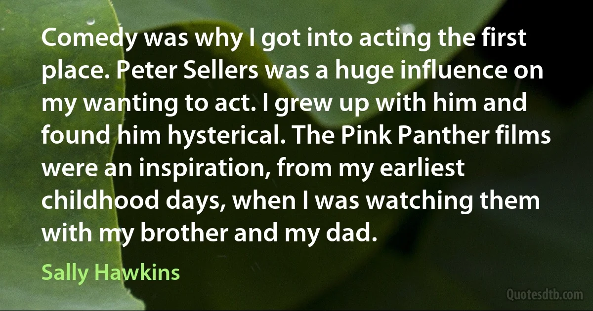 Comedy was why I got into acting the first place. Peter Sellers was a huge influence on my wanting to act. I grew up with him and found him hysterical. The Pink Panther films were an inspiration, from my earliest childhood days, when I was watching them with my brother and my dad. (Sally Hawkins)