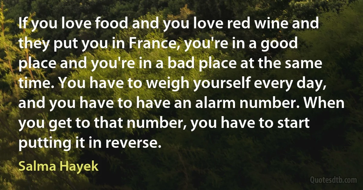 If you love food and you love red wine and they put you in France, you're in a good place and you're in a bad place at the same time. You have to weigh yourself every day, and you have to have an alarm number. When you get to that number, you have to start putting it in reverse. (Salma Hayek)