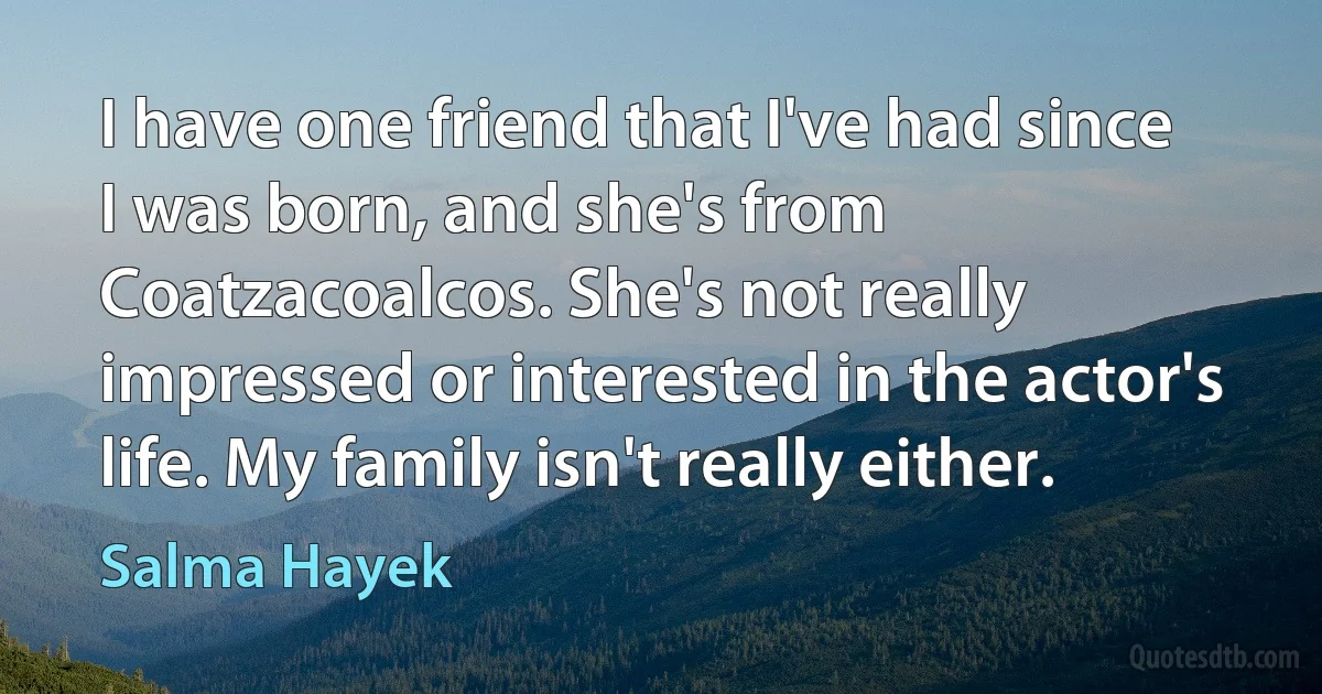 I have one friend that I've had since I was born, and she's from Coatzacoalcos. She's not really impressed or interested in the actor's life. My family isn't really either. (Salma Hayek)