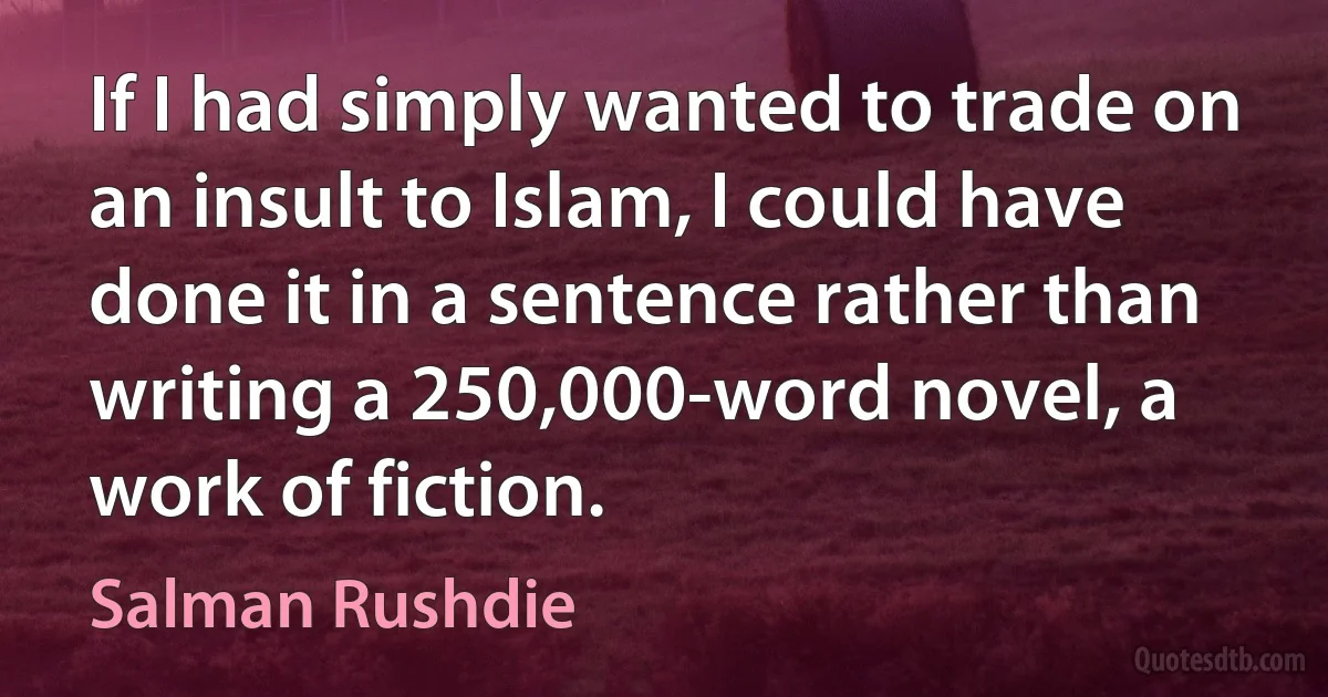 If I had simply wanted to trade on an insult to Islam, I could have done it in a sentence rather than writing a 250,000-word novel, a work of fiction. (Salman Rushdie)