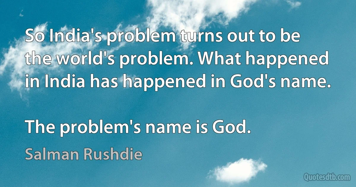 So India's problem turns out to be the world's problem. What happened in India has happened in God's name.

The problem's name is God. (Salman Rushdie)