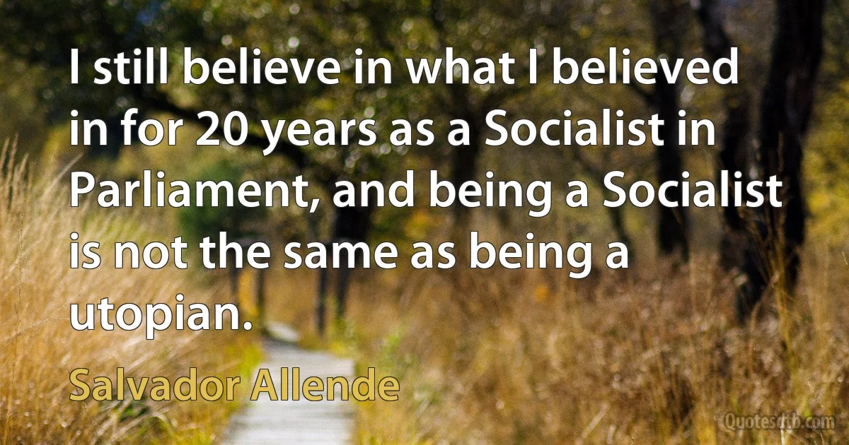 I still believe in what I believed in for 20 years as a Socialist in Parliament, and being a Socialist is not the same as being a utopian. (Salvador Allende)