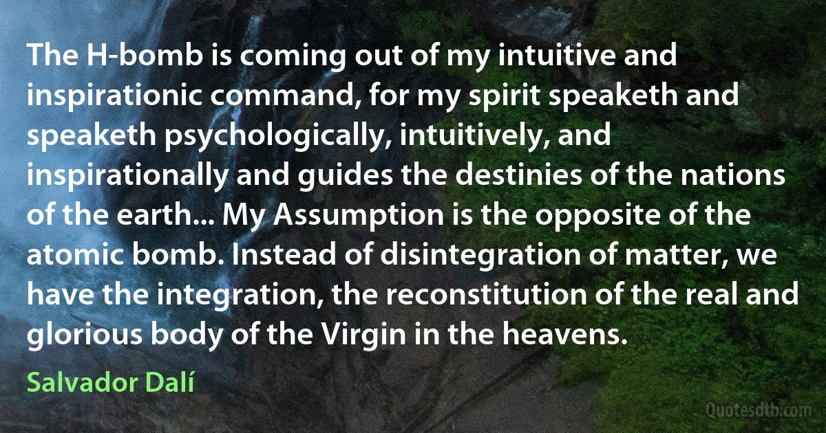 The H-bomb is coming out of my intuitive and inspirationic command, for my spirit speaketh and speaketh psychologically, intuitively, and inspirationally and guides the destinies of the nations of the earth... My Assumption is the opposite of the atomic bomb. Instead of disintegration of matter, we have the integration, the reconstitution of the real and glorious body of the Virgin in the heavens. (Salvador Dalí)