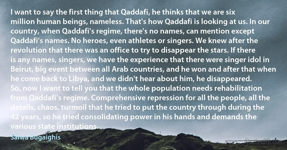 I want to say the first thing that Qaddafi, he thinks that we are six million human beings, nameless. That's how Qaddafi is looking at us. In our country, when Qaddafi's regime, there's no names, can mention except Qaddafi's names. No heroes, even athletes or singers. We knew after the revolution that there was an office to try to disappear the stars. If there is any names, singers, we have the experience that there were singer idol in Beirut, big event between all Arab countries, and he won and after that when he come back to Libya, and we didn't hear about him, he disappeared.
So, now I want to tell you that the whole population needs rehabilitation from Qaddafi's regime. Comprehensive repression for all the people, all the details, chaos, turmoil that he tried to put the country through during the 42 years, so he tried consolidating power in his hands and demands the various state institutions. (Salwa Bugaighis)