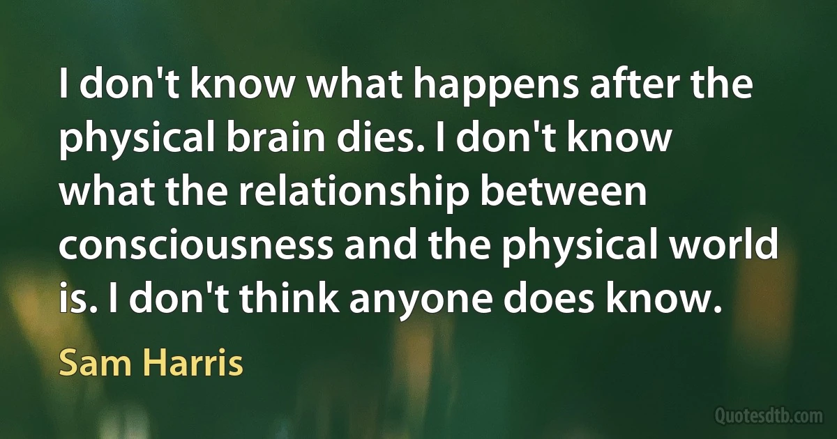 I don't know what happens after the physical brain dies. I don't know what the relationship between consciousness and the physical world is. I don't think anyone does know. (Sam Harris)