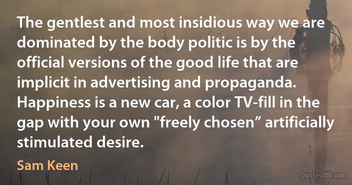 The gentlest and most insidious way we are dominated by the body politic is by the official versions of the good life that are implicit in advertising and propaganda. Happiness is a new car, a color TV-fill in the gap with your own "freely chosen” artificially stimulated desire. (Sam Keen)