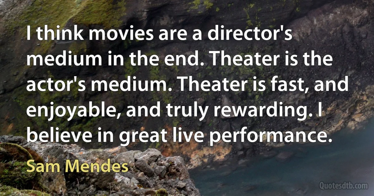 I think movies are a director's medium in the end. Theater is the actor's medium. Theater is fast, and enjoyable, and truly rewarding. I believe in great live performance. (Sam Mendes)