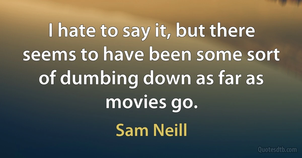 I hate to say it, but there seems to have been some sort of dumbing down as far as movies go. (Sam Neill)