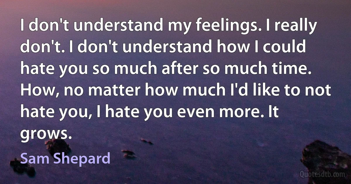 I don't understand my feelings. I really don't. I don't understand how I could hate you so much after so much time. How, no matter how much I'd like to not hate you, I hate you even more. It grows. (Sam Shepard)