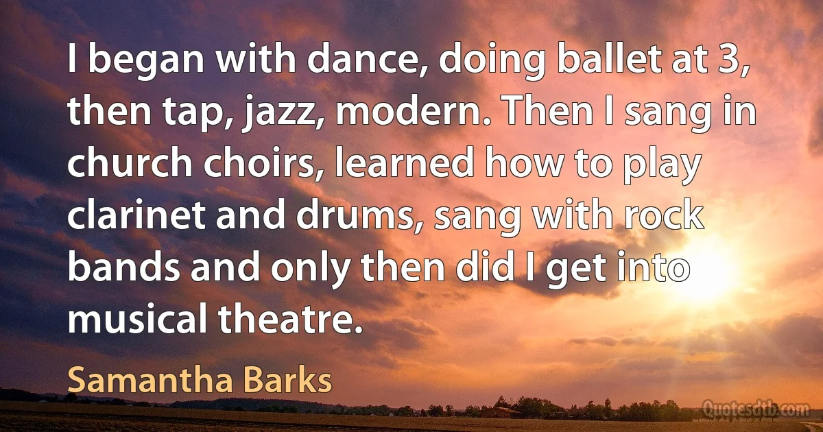 I began with dance, doing ballet at 3, then tap, jazz, modern. Then I sang in church choirs, learned how to play clarinet and drums, sang with rock bands and only then did I get into musical theatre. (Samantha Barks)