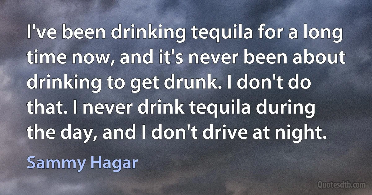 I've been drinking tequila for a long time now, and it's never been about drinking to get drunk. I don't do that. I never drink tequila during the day, and I don't drive at night. (Sammy Hagar)