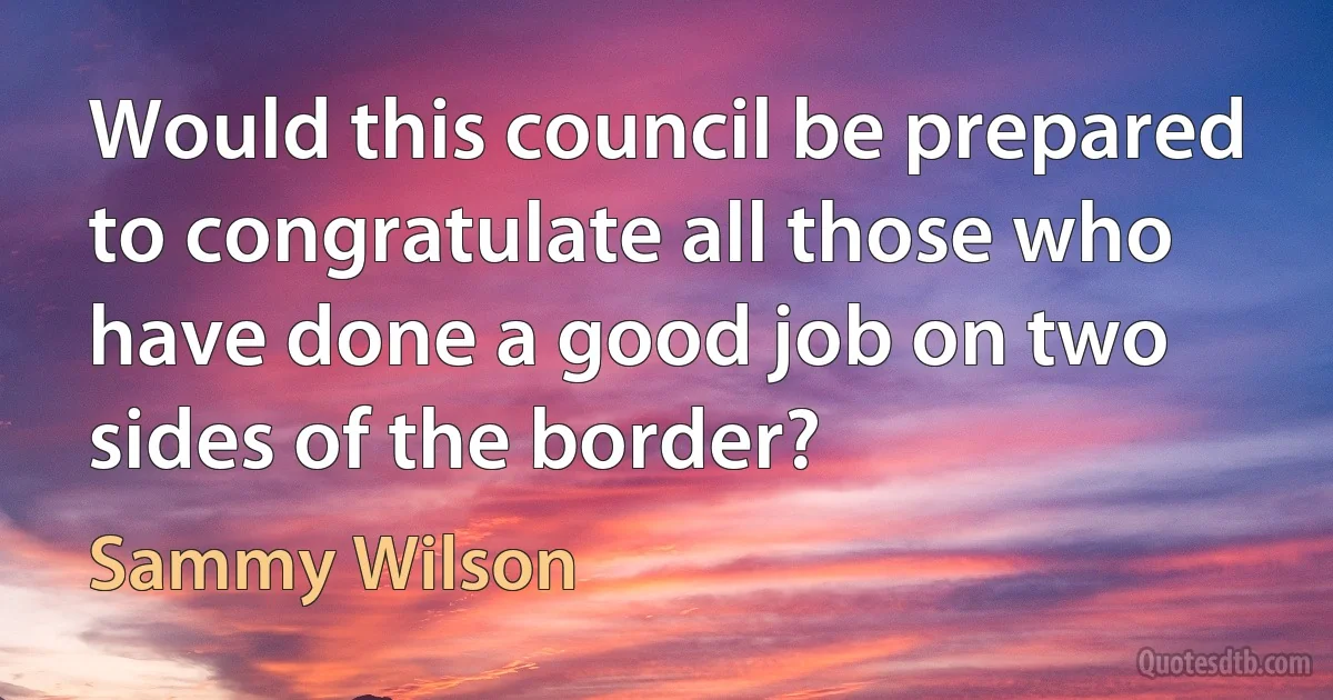 Would this council be prepared to congratulate all those who have done a good job on two sides of the border? (Sammy Wilson)