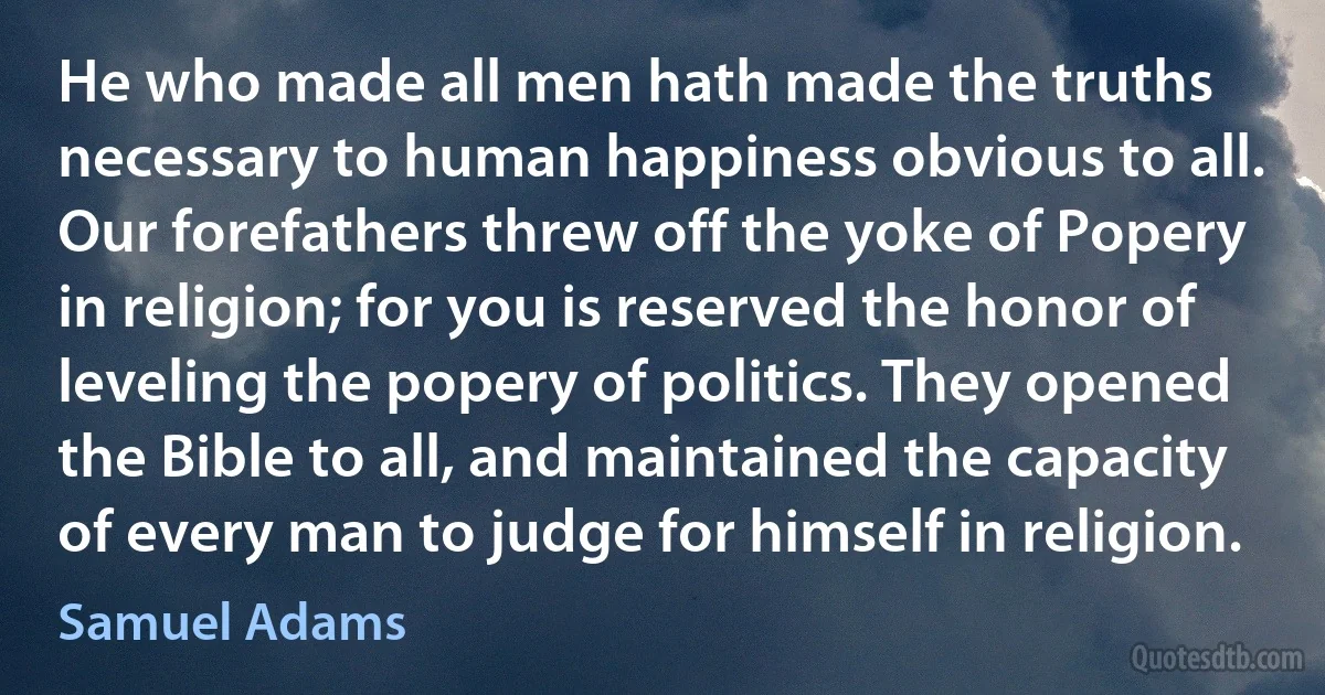 He who made all men hath made the truths necessary to human happiness obvious to all.
Our forefathers threw off the yoke of Popery in religion; for you is reserved the honor of leveling the popery of politics. They opened the Bible to all, and maintained the capacity of every man to judge for himself in religion. (Samuel Adams)