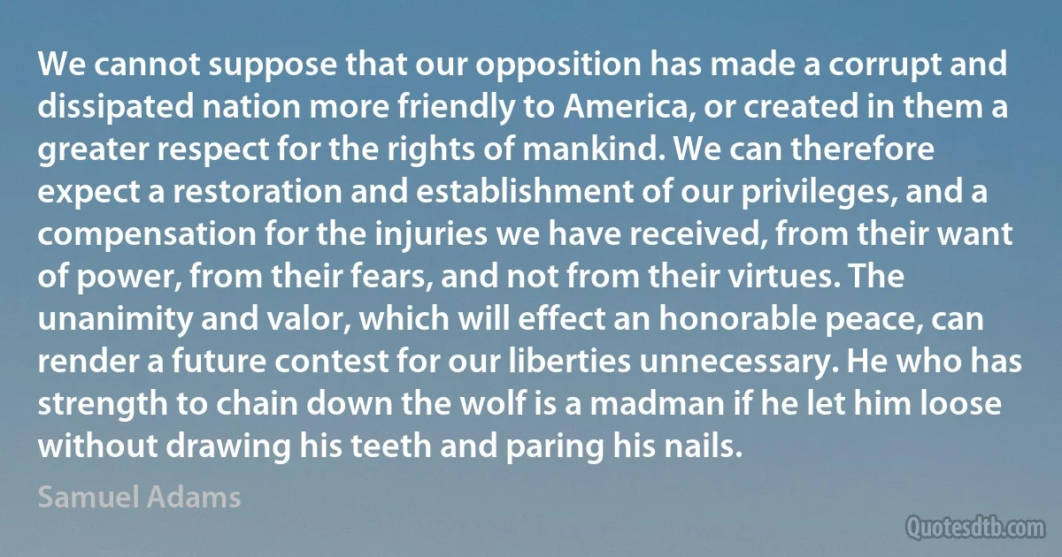 We cannot suppose that our opposition has made a corrupt and dissipated nation more friendly to America, or created in them a greater respect for the rights of mankind. We can therefore expect a restoration and establishment of our privileges, and a compensation for the injuries we have received, from their want of power, from their fears, and not from their virtues. The unanimity and valor, which will effect an honorable peace, can render a future contest for our liberties unnecessary. He who has strength to chain down the wolf is a madman if he let him loose without drawing his teeth and paring his nails. (Samuel Adams)