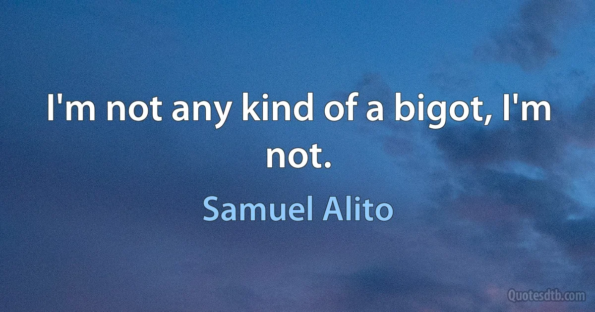 I'm not any kind of a bigot, I'm not. (Samuel Alito)