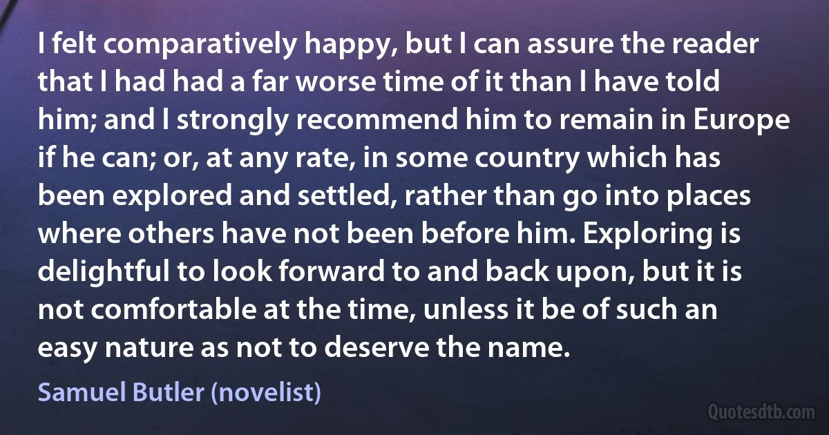 I felt comparatively happy, but I can assure the reader that I had had a far worse time of it than I have told him; and I strongly recommend him to remain in Europe if he can; or, at any rate, in some country which has been explored and settled, rather than go into places where others have not been before him. Exploring is delightful to look forward to and back upon, but it is not comfortable at the time, unless it be of such an easy nature as not to deserve the name. (Samuel Butler (novelist))