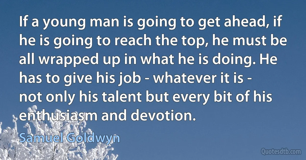 If a young man is going to get ahead, if he is going to reach the top, he must be all wrapped up in what he is doing. He has to give his job - whatever it is - not only his talent but every bit of his enthusiasm and devotion. (Samuel Goldwyn)