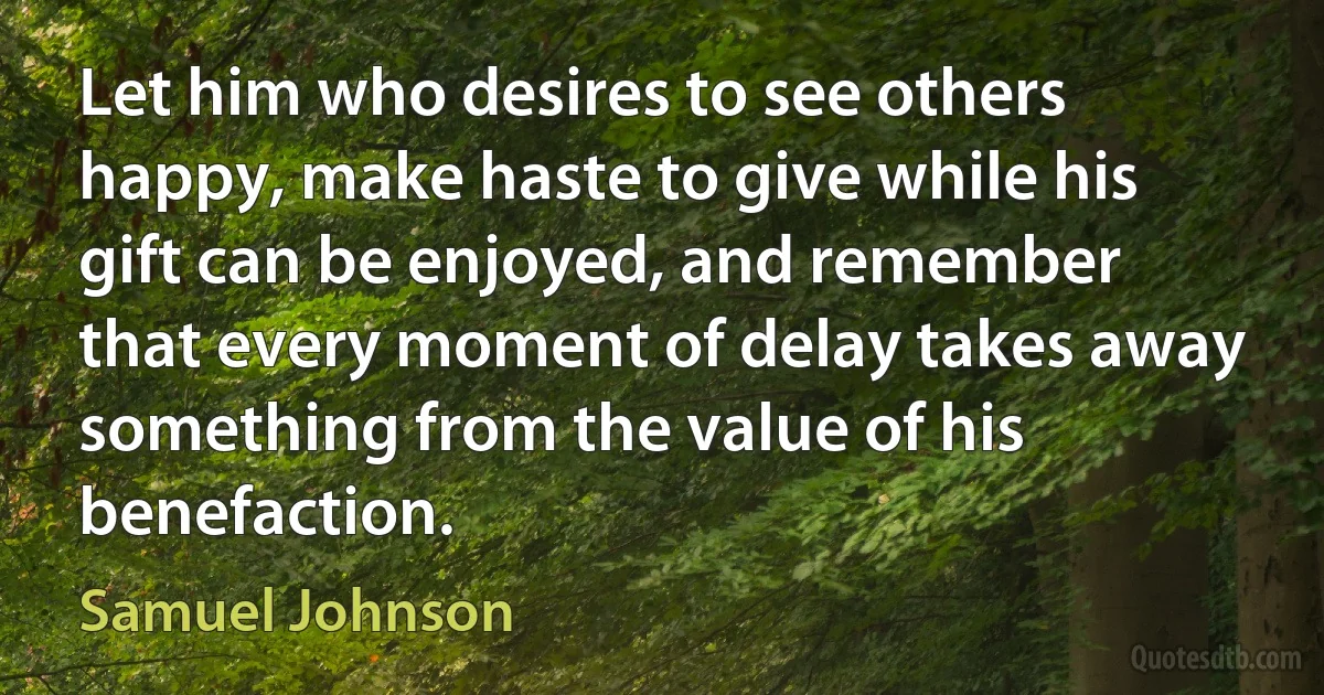 Let him who desires to see others happy, make haste to give while his gift can be enjoyed, and remember that every moment of delay takes away something from the value of his benefaction. (Samuel Johnson)