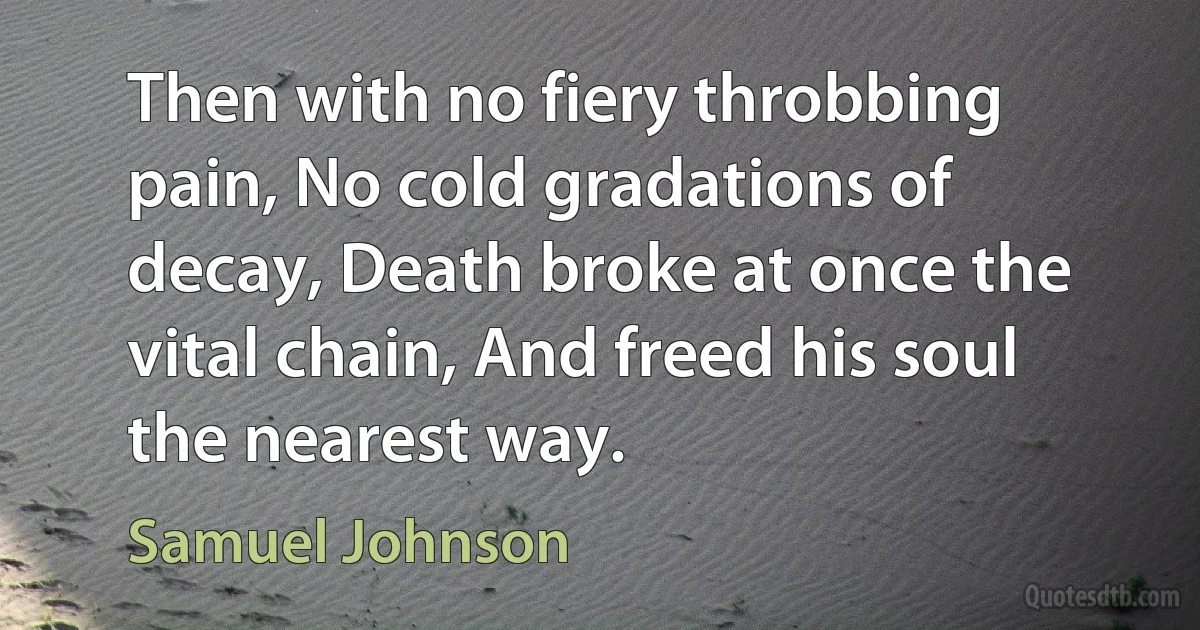 Then with no fiery throbbing pain, No cold gradations of decay, Death broke at once the vital chain, And freed his soul the nearest way. (Samuel Johnson)