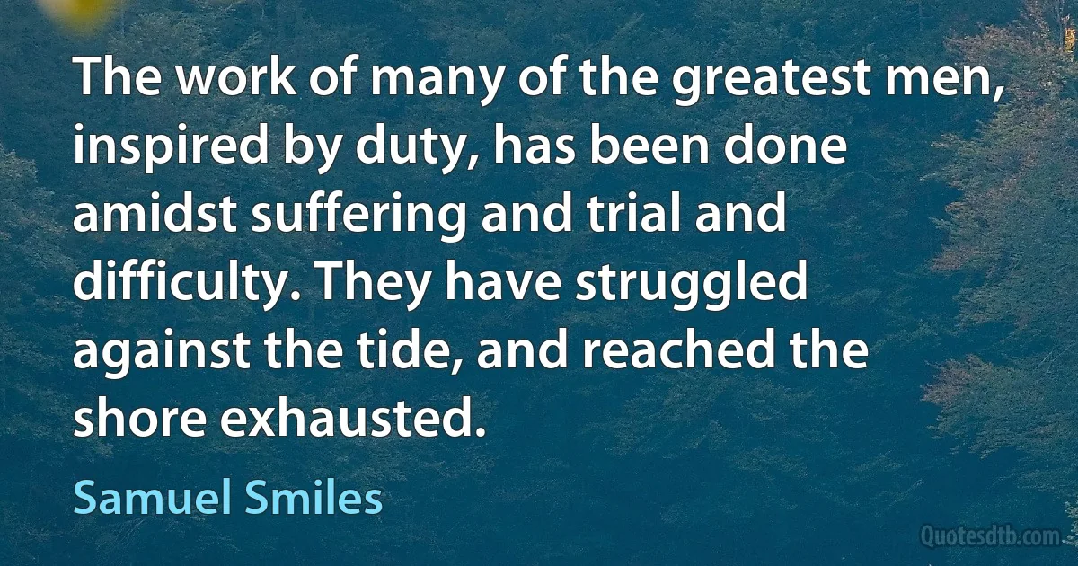 The work of many of the greatest men, inspired by duty, has been done amidst suffering and trial and difficulty. They have struggled against the tide, and reached the shore exhausted. (Samuel Smiles)