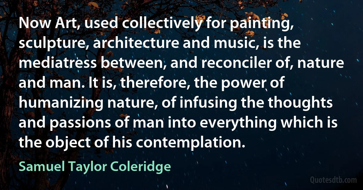 Now Art, used collectively for painting, sculpture, architecture and music, is the mediatress between, and reconciler of, nature and man. It is, therefore, the power of humanizing nature, of infusing the thoughts and passions of man into everything which is the object of his contemplation. (Samuel Taylor Coleridge)