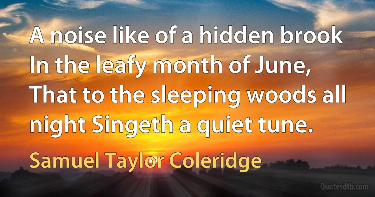 A noise like of a hidden brook In the leafy month of June, That to the sleeping woods all night Singeth a quiet tune. (Samuel Taylor Coleridge)