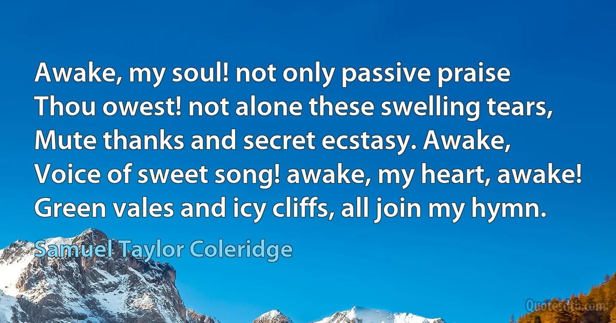 Awake, my soul! not only passive praise
Thou owest! not alone these swelling tears,
Mute thanks and secret ecstasy. Awake,
Voice of sweet song! awake, my heart, awake!
Green vales and icy cliffs, all join my hymn. (Samuel Taylor Coleridge)