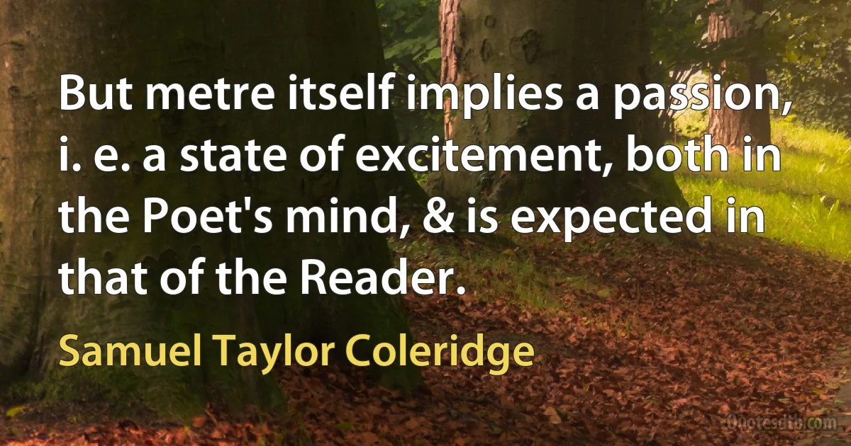 But metre itself implies a passion, i. e. a state of excitement, both in the Poet's mind, & is expected in that of the Reader. (Samuel Taylor Coleridge)