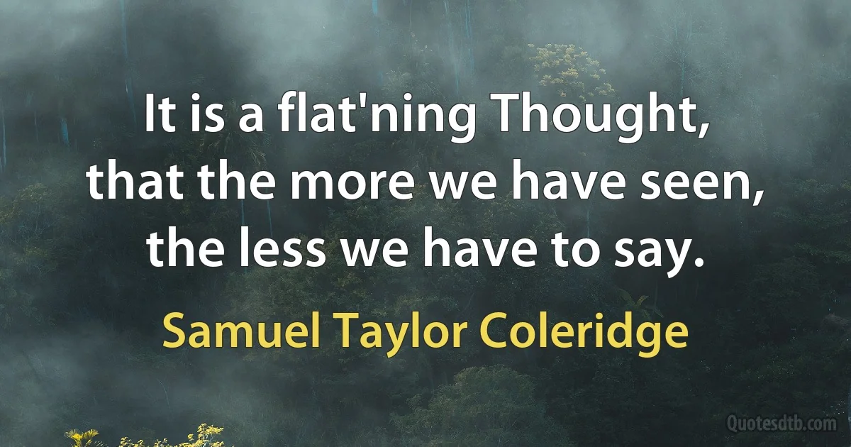 It is a flat'ning Thought, that the more we have seen, the less we have to say. (Samuel Taylor Coleridge)