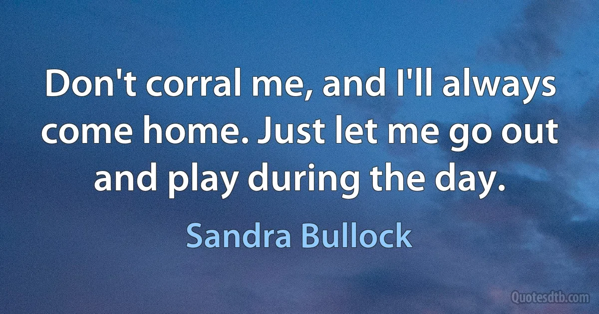 Don't corral me, and I'll always come home. Just let me go out and play during the day. (Sandra Bullock)