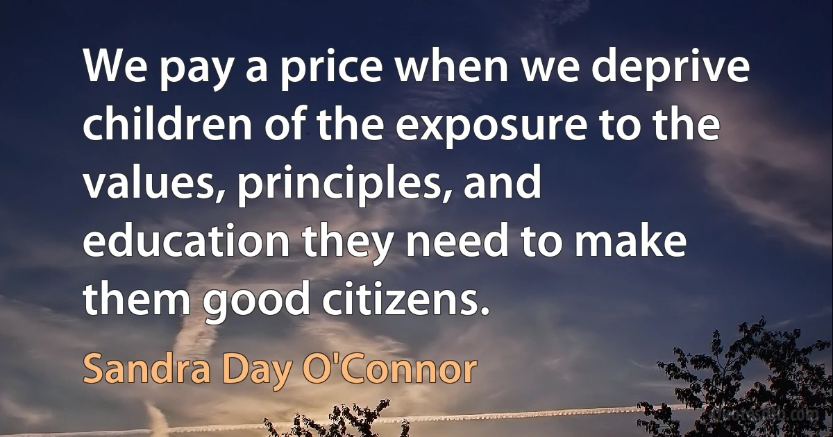 We pay a price when we deprive children of the exposure to the values, principles, and education they need to make them good citizens. (Sandra Day O'Connor)