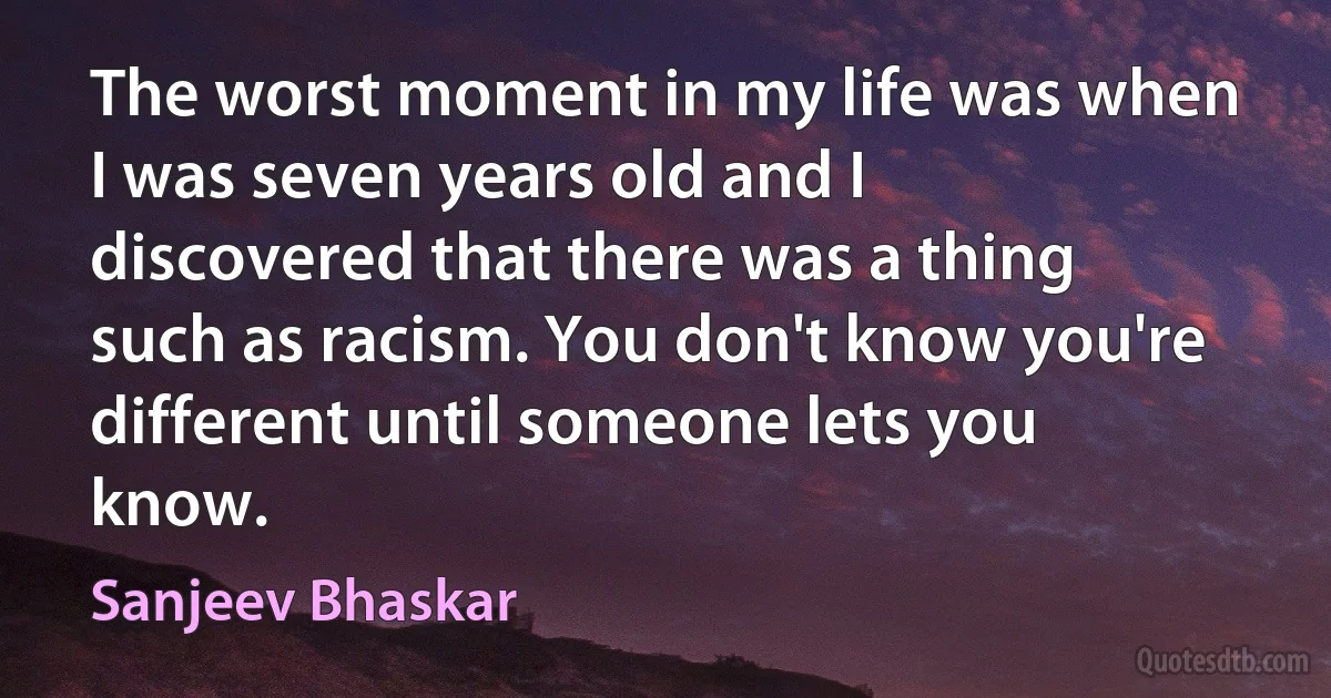 The worst moment in my life was when I was seven years old and I discovered that there was a thing such as racism. You don't know you're different until someone lets you know. (Sanjeev Bhaskar)