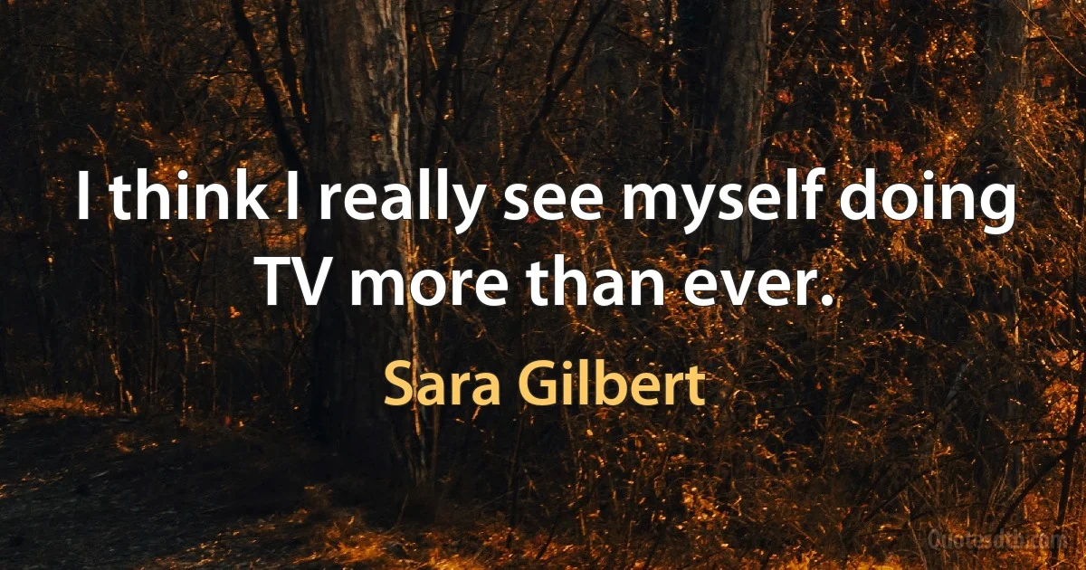 I think I really see myself doing TV more than ever. (Sara Gilbert)