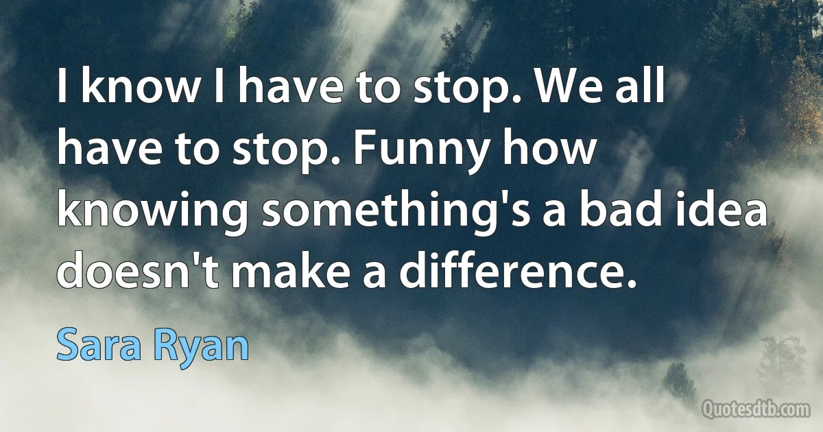 I know I have to stop. We all have to stop. Funny how knowing something's a bad idea doesn't make a difference. (Sara Ryan)