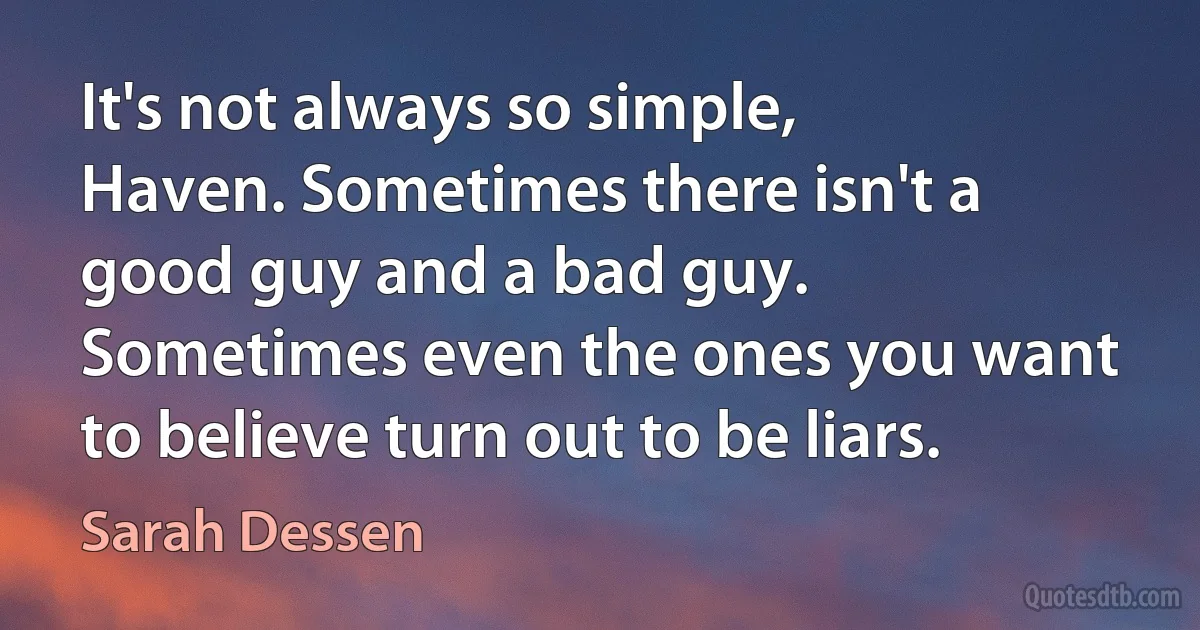 It's not always so simple, Haven. Sometimes there isn't a good guy and a bad guy. Sometimes even the ones you want to believe turn out to be liars. (Sarah Dessen)