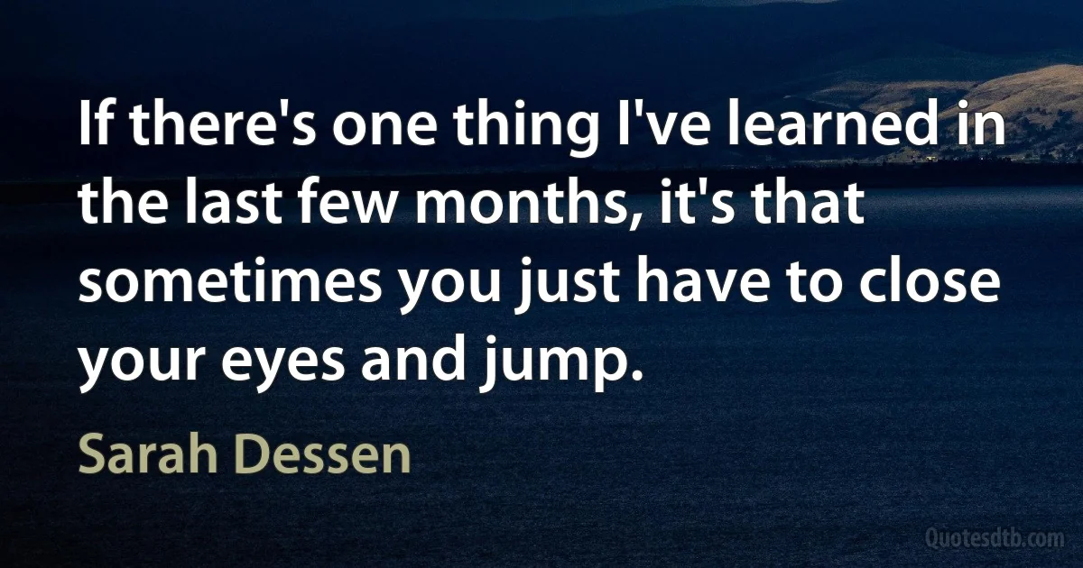 If there's one thing I've learned in the last few months, it's that sometimes you just have to close your eyes and jump. (Sarah Dessen)