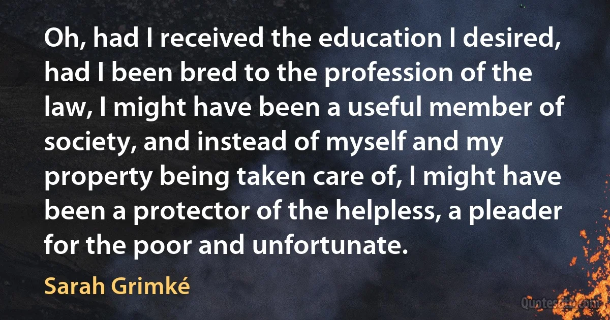 Oh, had I received the education I desired, had I been bred to the profession of the law, I might have been a useful member of society, and instead of myself and my property being taken care of, I might have been a protector of the helpless, a pleader for the poor and unfortunate. (Sarah Grimké)