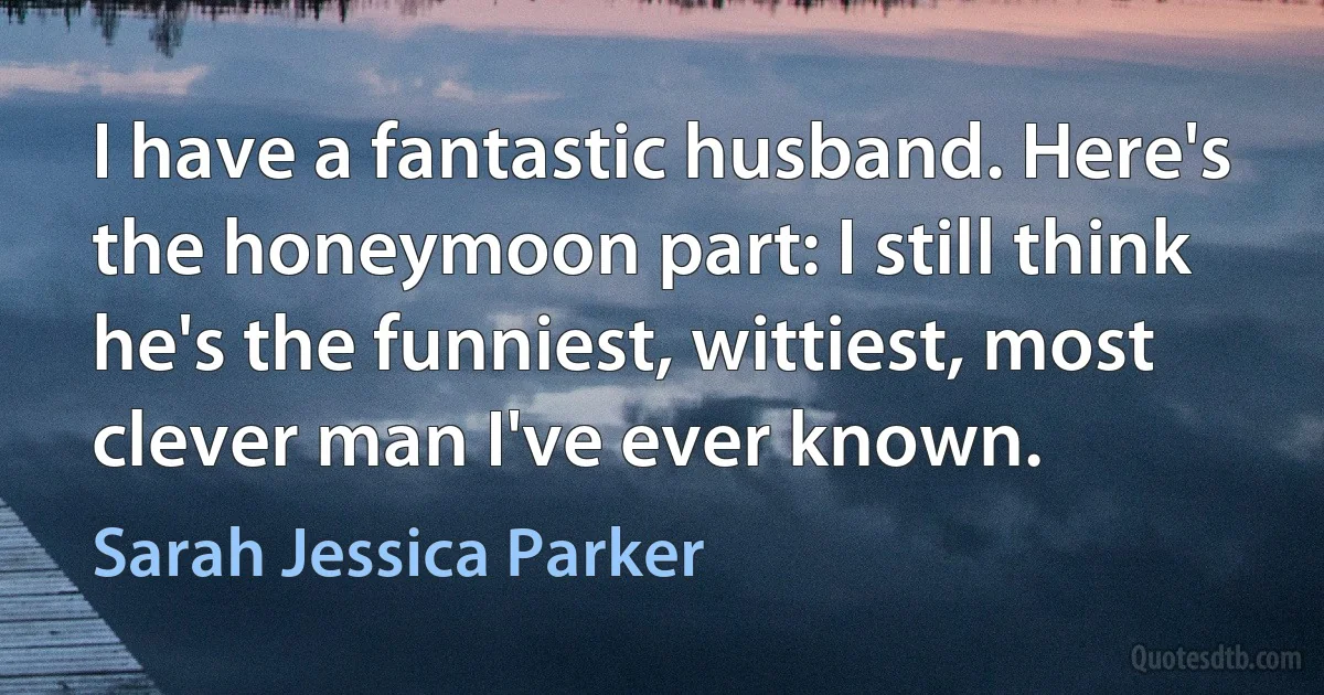 I have a fantastic husband. Here's the honeymoon part: I still think he's the funniest, wittiest, most clever man I've ever known. (Sarah Jessica Parker)